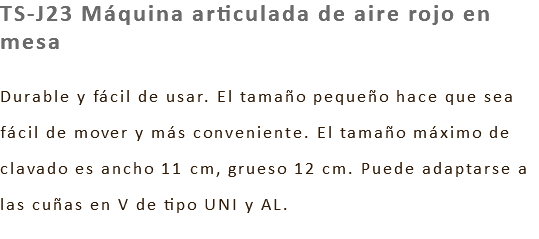 TS-J23 Máquina articulada de aire rojo en mesa Durable y fácil de usar. El tamaño pequeño hace que sea fácil de mover y más conveniente. El tamaño máximo de clavado es ancho 11 cm, grueso 12 cm. Puede adaptarse a las cuñas en V de tipo UNI y AL.
