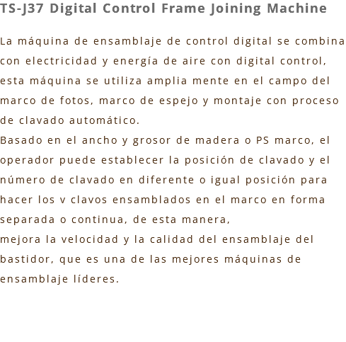 TS-J37 Digital Control Frame Joining Machine La máquina de ensamblaje de control digital se combina con electricidad y energía de aire con digital control, esta máquina se utiliza amplia mente en el campo del marco de fotos, marco de espejo y montaje con proceso de clavado automático. Basado en el ancho y grosor de madera o PS marco, el operador puede establecer la posición de clavado y el número de clavado en diferente o igual posición para hacer los v clavos ensamblados en el marco en forma separada o continua, de esta manera, mejora la velocidad y la calidad del ensamblaje del bastidor, que es una de las mejores máquinas de ensamblaje líderes. 