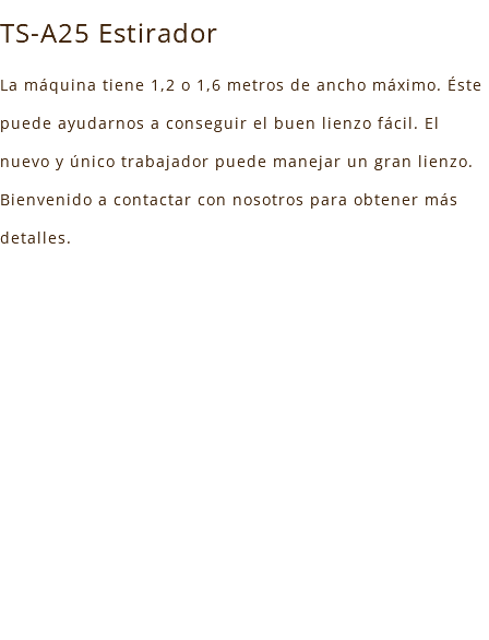 TS-A25 Estirador La máquina tiene 1,2 o 1,6 metros de ancho máximo. Éste puede ayudarnos a conseguir el buen lienzo fácil. El nuevo y único trabajador puede manejar un gran lienzo. Bienvenido a contactar con nosotros para obtener más detalles. 