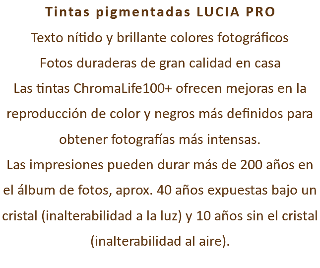 Tintas pigmentadas LUCIA PRO Texto nítido y brillante colores fotográficos Fotos duraderas de gran calidad en casa Las tintas ChromaLife100+ ofrecen mejoras en la reproducción de color y negros más definidos para obtener fotografías más intensas. Las impresiones pueden durar más de 200 años en el álbum de fotos, aprox. 40 años expuestas bajo un cristal (inalterabilidad a la luz) y 10 años sin el cristal (inalterabilidad al aire).
